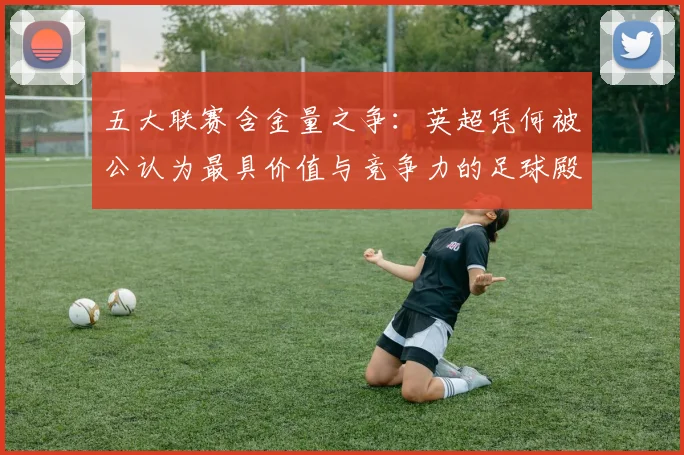 五大联赛含金量之争:英超凭何被公认为最具价值与竞争力的足球殿堂?