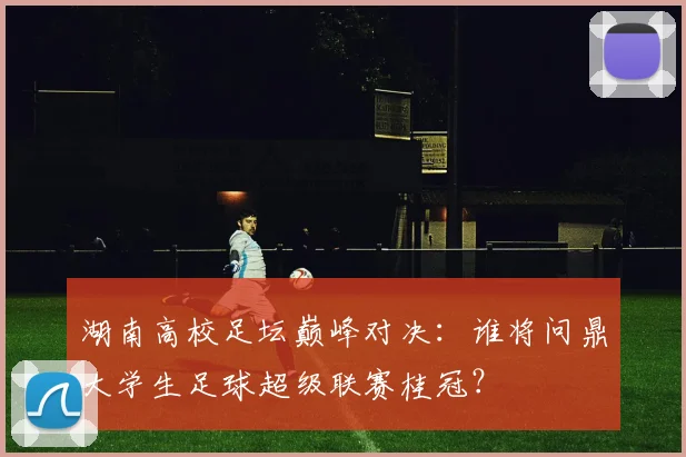 湖南高校足坛巅峰对决：谁将问鼎大学生足球超级联赛桂冠？