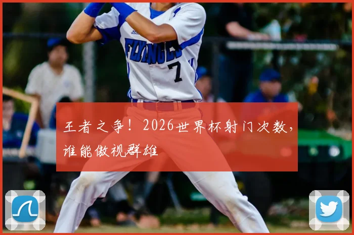 王者之争！2026世界杯射门次数，谁能傲视群雄