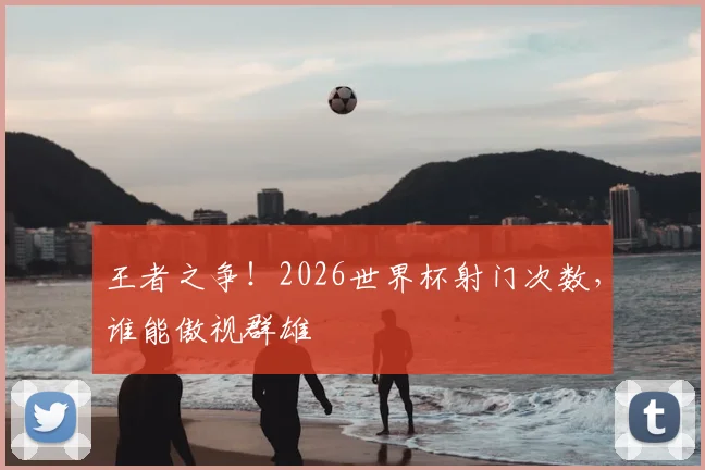 王者之争！2026世界杯射门次数，谁能傲视群雄